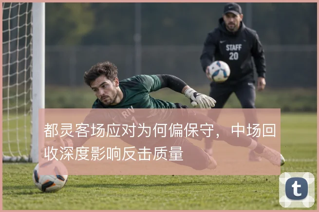 都灵客场应对为何偏保守,中场回收深度影响反击质量