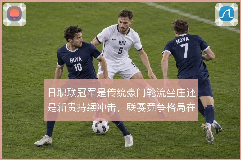 日职联冠军是传统豪门轮流坐庄还是新贵持续冲击,联赛竞争格局在变化