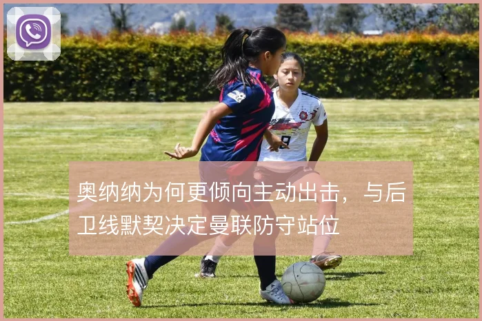 奥纳纳为何更倾向主动出击，与后卫线默契决定曼联防守站位