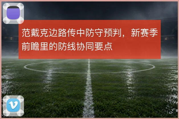范戴克边路传中防守预判,新赛季前瞻里的防线协同要点