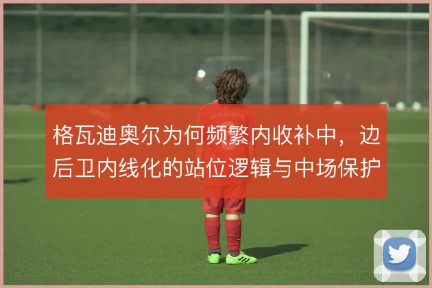 格瓦迪奥尔为何频繁内收补中，边后卫内线化的站位逻辑与中场保护需求