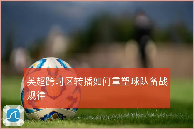 英超跨时区转播如何重塑球队备战规律