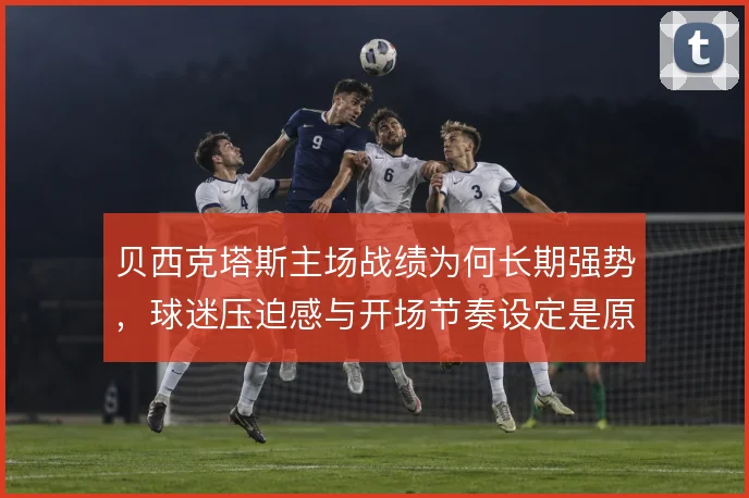 贝西克塔斯主场战绩为何长期强势,球迷压迫感与开场节奏设定是原因