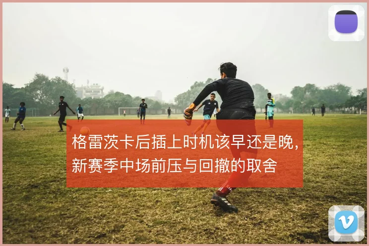 格雷茨卡后插上时机该早还是晚，新赛季中场前压与回撤的取舍