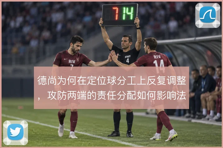 德尚为何在定位球分工上反复调整,攻防两端的责任分配如何影响法国队