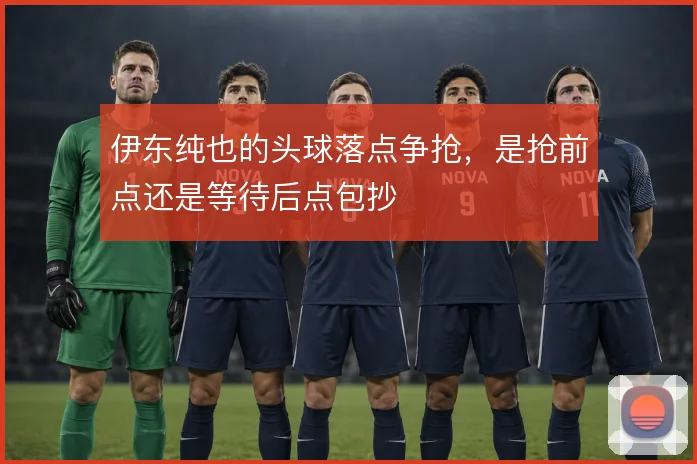 伊东纯也的头球落点争抢,是抢前点还是等待后点包抄