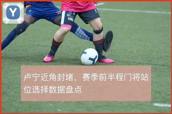卢宁近角封堵,赛季前半程门将站位选择数据盘点