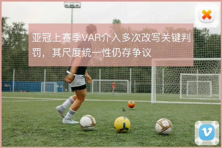亚冠上赛季VAR介入多次改写关键判罚,其尺度统一性仍存争议