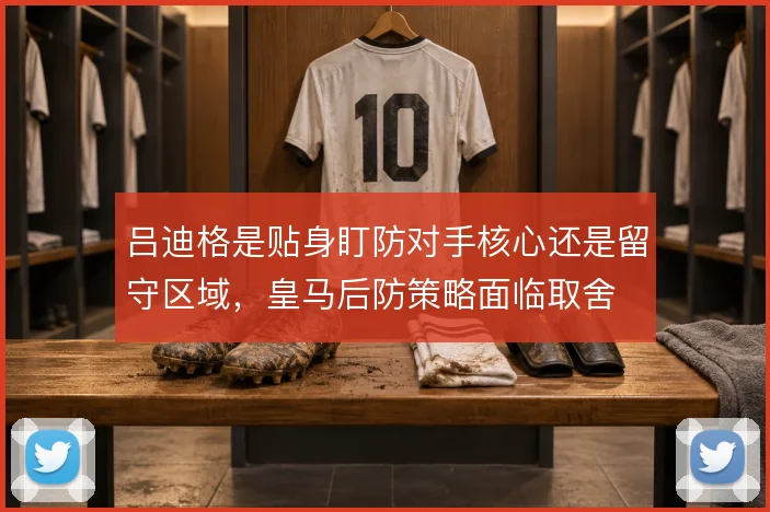 吕迪格是贴身盯防对手核心还是留守区域,皇马后防策略面临取舍