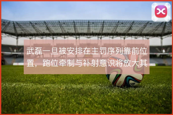 武磊一旦被安排在主罚序列靠前位置,跑位牵制与补射意识将放大其战术价值