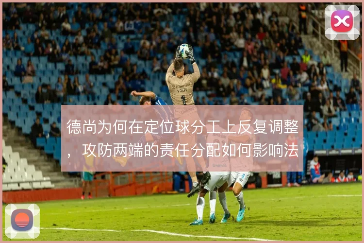 德尚为何在定位球分工上反复调整，攻防两端的责任分配如何影响法国队