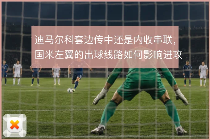迪马尔科套边传中还是内收串联，国米左翼的出球线路如何影响进攻宽度